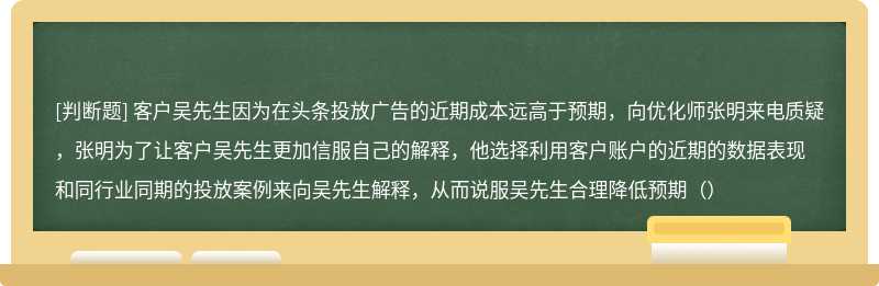 客户吴先生因为在头条投放广告的近期成本远高于预期，向优化师张明来电质疑，张明为了让客户吴先生更加信服自己的解释，他选择利用客户账户的近期的数据表现和同行业同期的投放案例来向吴先生解释，从而说服吴先生合理降低预期（）