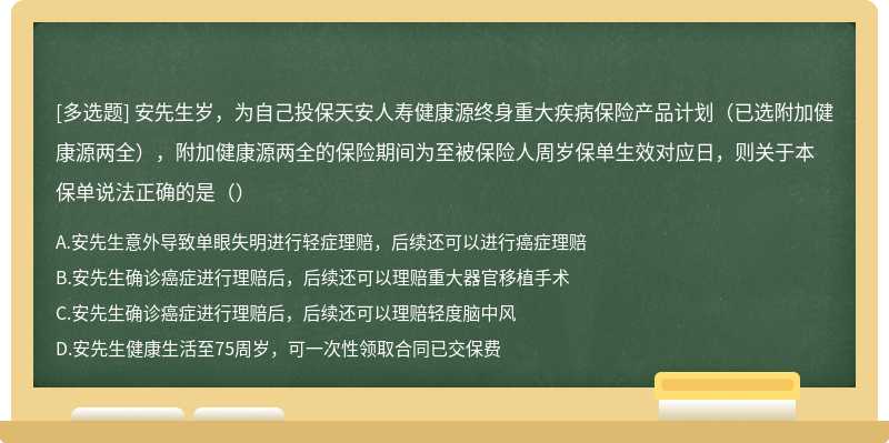 安先生歲，為自己投保天安人壽健康源終身重大疾病保險(xiǎn)產(chǎn)品計(jì)劃（已選附加健康源兩全），附加健康源兩全的保險(xiǎn)期間為至被保險(xiǎn)人周歲保單生效對(duì)應(yīng)日，則關(guān)于本保單說法正確的是（）