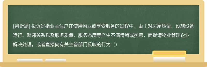 投诉是指业主住户在使用物业或享受服务的过程中，由于对房屋质量、设施设备运行、毗邻关系以及服务质量、服务态度等产生不满情绪或抱怨，而提请物业管理企业解决处理，或者直接向有关主管部门反映的行为（）