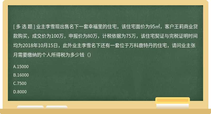 业主李雪现出售名下一套幸福里的住宅，该住宅面价为95㎡，客户王莉商业贷款购买，成交价为100万，申报价为80万，计税依据为75万，该住宅契证与完税证明时间均为2018年10月15日，此外业主李雪名下还有一套位于万科鹿特丹的住宅，请问业主张月需要缴纳的个人所得税为多少钱（）