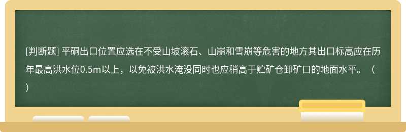 平硐出口位置应选在不受山坡滚石、山崩和雪崩等危害的地方其出口标高应在历年最高洪水位0.5m以上，以免被洪水淹没同时也应稍高于贮矿仓卸矿口的地面水平。（）