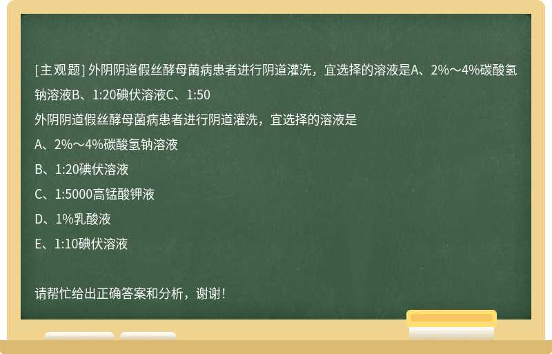 外阴阴道假丝酵母菌病患者进行阴道灌洗，宜选择的溶液是A、2%～4%碳酸氢钠溶液B、1:20碘伏溶液C、1:50