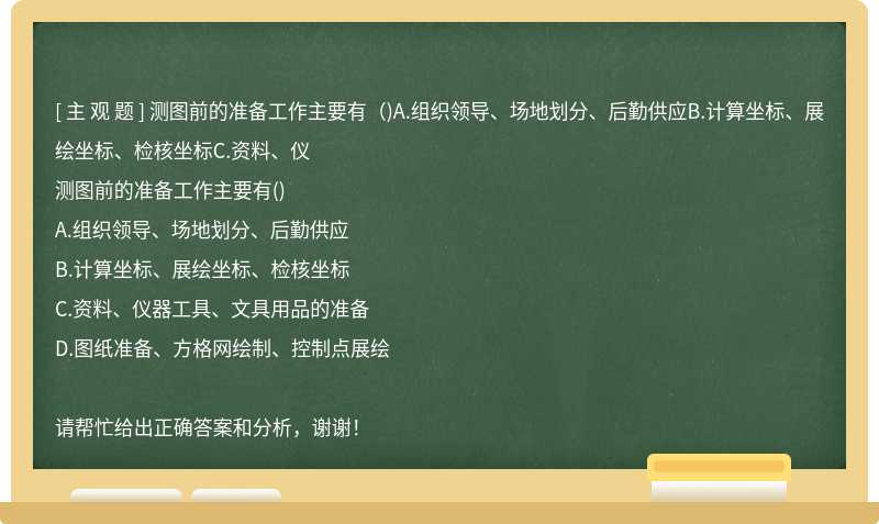 测图前的准备工作主要有（)A.组织领导、场地划分、后勤供应B.计算坐标、展绘坐标、检核坐标C.资料、仪