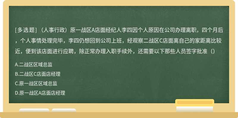 （人事行政）原一战区A店面经纪人李四因个人原因在公司办理离职，四个月后，个人事情处理完毕，李四仍想回到公司上班，经观察二战区C店面离自己的家距离比较近，便到该店面进行应聘，除正常办理入职手续外，还需要以下那些人员签字批准（）