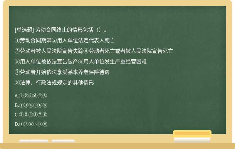 劳动合同终止的情形包括（）。①劳动合同期满②用人单位法定代表人死亡③劳动者被人民法院宣告失踪④劳动者死亡或者被人民法院宣告死亡⑤用人单位被依法宣告破产⑥用人单位发生严重经营困难⑦劳动者开始依法享受基本养老保险待遇⑧法律、行政法规规定的其他情形