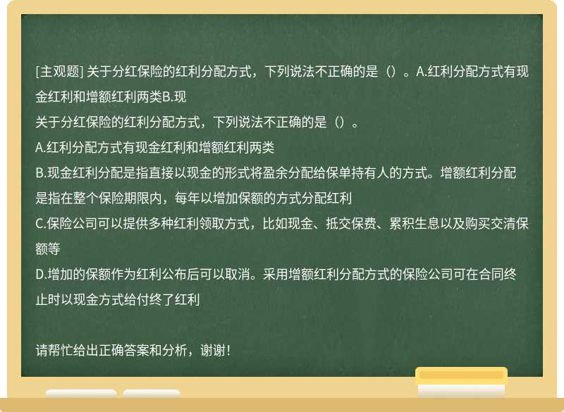 关于分红保险的红利分配方式，下列说法不正确的是（）。A.红利分配方式有现金红利和增额红利两类B.现