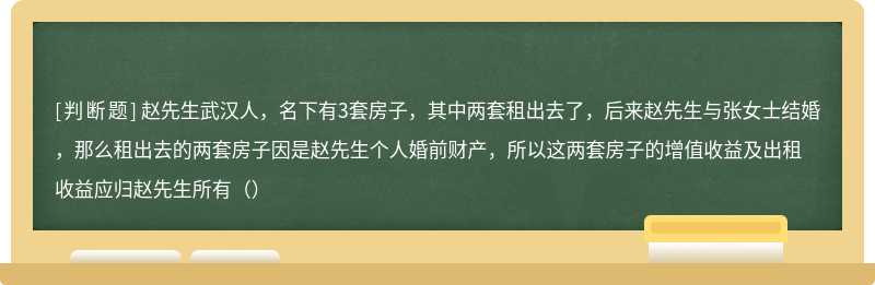 赵先生武汉人，名下有3套房子，其中两套租出去了，后来赵先生与张女士结婚，那么租出去的两套房子因是赵先生个人婚前财产，所以这两套房子的增值收益及出租收益应归赵先生所有（）