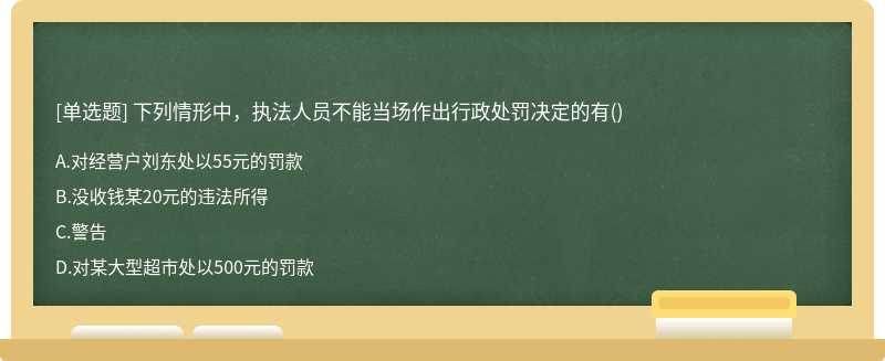 下列情形中，执法人员不能当场作出行政处罚决定的有（)A.对经营户刘东处以55元的罚款B.没收钱