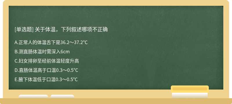 关于体温，下列叙述哪项不正确A:正常人的体温舌下是36.2～37.2℃B:测直肠体温时需深入6cmC:妇女