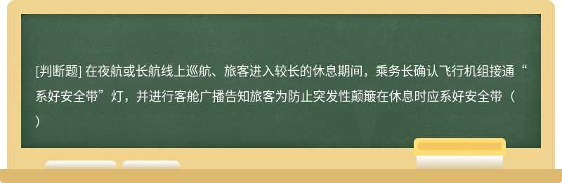 在夜航或长航线上巡航、旅客进入较长的休息期间，乘务长确认飞行机组接通“系好安全带”灯，并进行客舱广播告知旅客为防止突发性颠簸在休息时应系好安全带（）