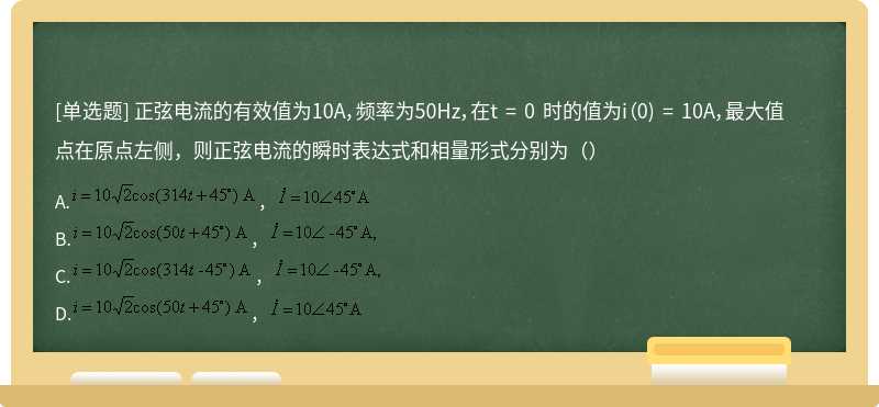 正弦电流的有效值为10A，频率为50Hz，在t = 0 时的值为i（0) = 10A，最大值点在原点左侧，则正弦电流的瞬时表达式和相量形式分别为（）