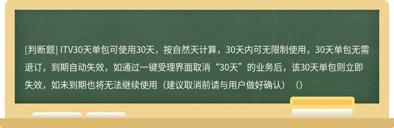 ITV30天单包可使用30天，按自然天计算，30天内可无限制使用，30天单包无需退订，到期自动失效，如通过一键受理界面取消“30天”的业务后，该30天单包则立即失效，如未到期也将无法继续使用（建议取消前请与用户做好确认）（）