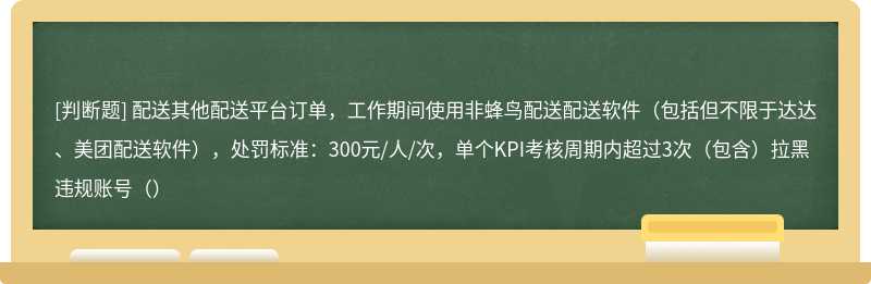 配送其他配送平台订单，工作期间使用非蜂鸟配送配送软件（包括但不限于达达、美团配送软件），处罚标准：300元/人/次，单个KPI考核周期内超过3次（包含）拉黑违规账号（）