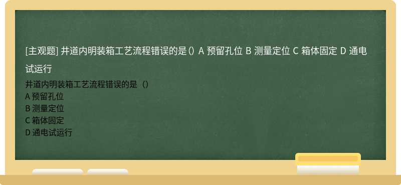 井道內(nèi)明裝箱工藝流程錯(cuò)誤的是（） A 預(yù)留孔位 B 測(cè)量定位 C 箱體固定 D 通電試運(yùn)行