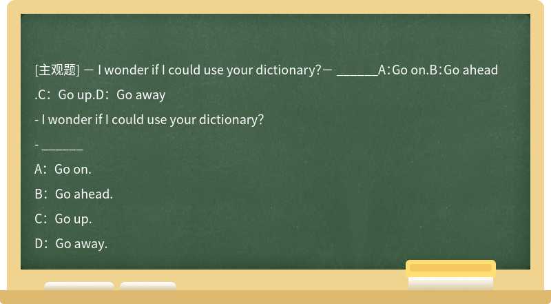 － I wonder if I could use your dictionary？－ ______A：Go on.B：Go ahead.C：Go up.D：Go away