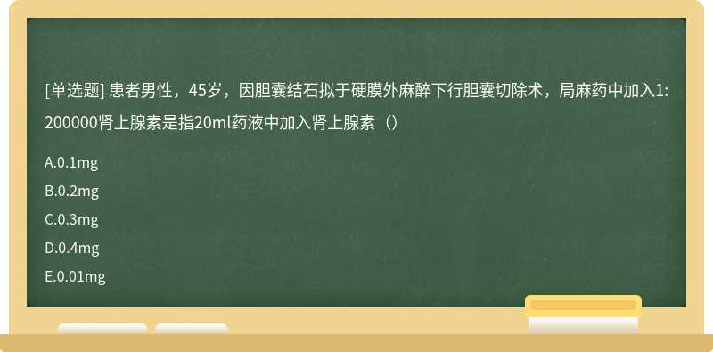 患者男性，45岁，因胆囊结石拟于硬膜外麻醉下行胆囊切除术，局麻药中加入1:200000肾上腺素是指20ml药液中加入肾上腺素（）