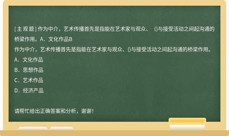 作为中介，艺术传播首先是指能在艺术家与观众、（)与接受活动之间起沟通的桥梁作用。A．文化作品B