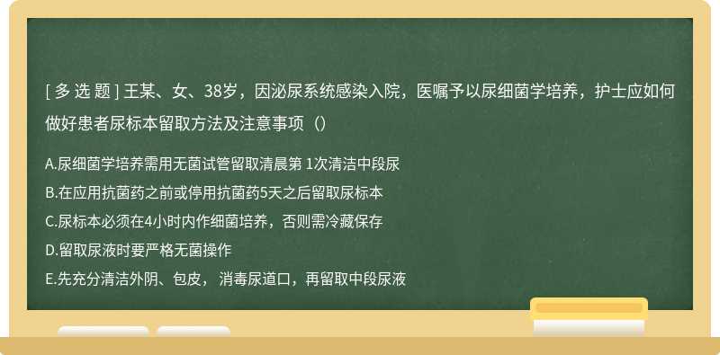 王某、女、38岁，因泌尿系统感染入院，医嘱予以尿细菌学培养，护士应如何做好患者尿标本留取方法及注意事项（）