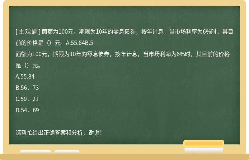 面额为100元，期限为10年的零息债券，按年计息，当市场利率为6%时，其目前的价格是（）元。A.55.84B.5