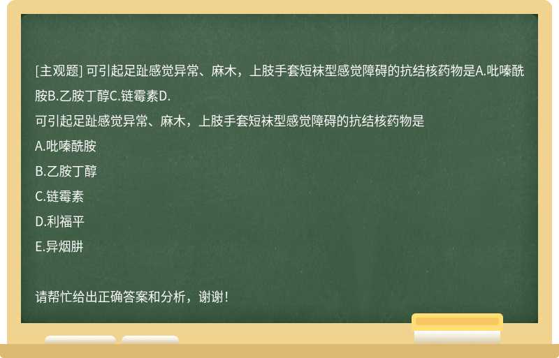 可引起足趾感觉异常、麻木，上肢手套短袜型感觉障碍的抗结核药物是A.吡嗪酰胺B.乙胺丁醇C.链霉素D.