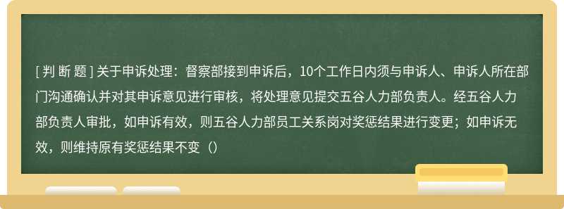 关于申诉处理：督察部接到申诉后，10个工作日内须与申诉人、申诉人所在部门沟通确认并对其申诉意见进行审核，将处理意见提交五谷人力部负责人。经五谷人力部负责人审批，如申诉有效，则五谷人力部员工关系岗对奖惩结果进行变更；如申诉无效，则维持原有奖惩结果不变（）