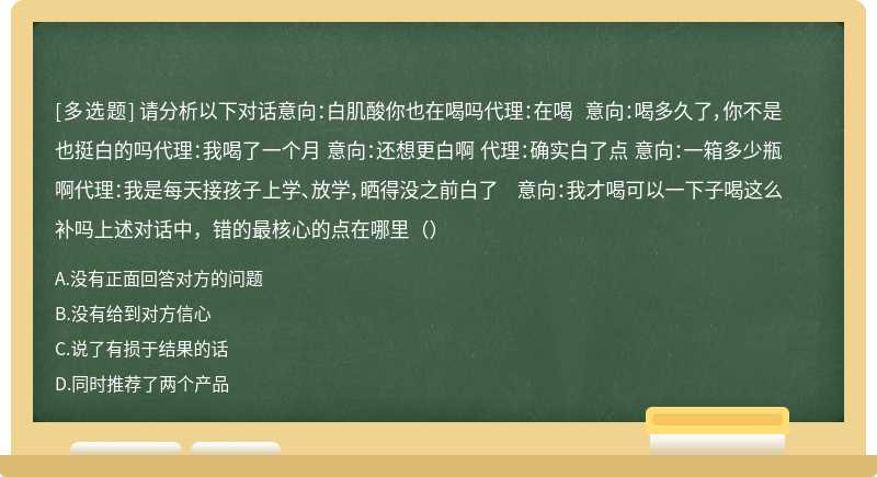 请分析以下对话意向：白肌酸你也在喝吗代理：在喝 意向：喝多久了，你不是也挺白的吗代理：我喝了一个月 意向：还想更白啊 代理：确实白了点 意向：一箱多少瓶啊代理：我是每天接孩子上学、放学，晒得没之前白了 意向：我才喝可以一下子喝这么补吗上述对话中，错的最核心的点在哪里（）