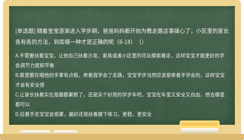 随着宝宝逐渐进入学步期，爸爸妈妈都开始为教走路这事操心了，小区里的家长各有各的方法，到底哪一种才是正确的呢（6-18）（）