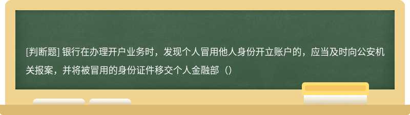 银行在办理开户业务时，发现个人冒用他人身份开立账户的，应当及时向公安机关报案，并将被冒用的身份证件移交个人金融部（）