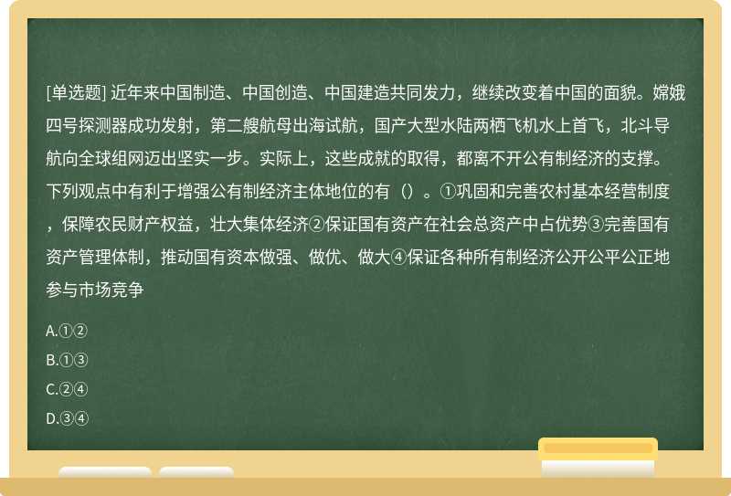 近年来中国制造、中国创造、中国建造共同发力，继续改变着中国的面貌。嫦娥四号探测器成功发射，第二艘航母出海试航，国产大型水陆两栖飞机水上首飞，北斗导航向全球组网迈出坚实一步。实际上，这些成就的取得，都离不开公有制经济的支撑。下列观点中有利于增强公有制经济主体地位的有（）。①巩固和完善农村基本经营制度，保障农民财产权益，壮大集体经济②保证国有资产在社会总资产中占优势③完善国有资产管理体制，推动国有资本做强、做优、做大④保证各种所有制经济公开公平公正地参与市场竞争