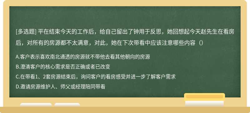 平在结束今天的工作后，给自己留出了钟用于反思，她回想起今天赵先生在看房后，对所有的房源都不太满意，对此，她在下次带看中应该注意哪些内容（）