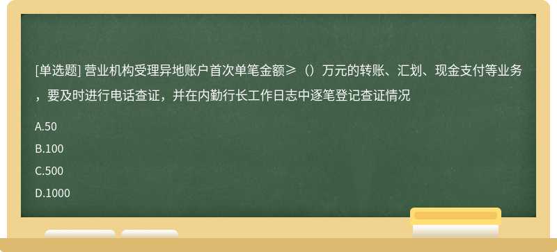 营业机构受理异地账户首次单笔金额≥（）万元的转账、汇划、现金支付等业务，要及时进行电话查证，并在内勤行长工作日志中逐笔登记查证情况