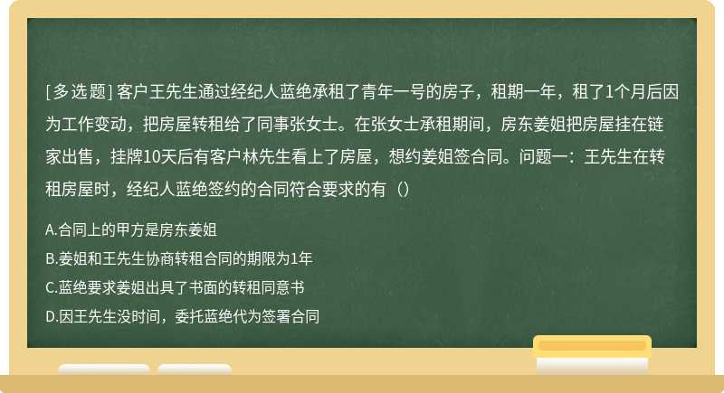 客户王先生通过经纪人蓝绝承租了青年一号的房子，租期一年，租了1个月后因为工作变动，把房屋转租给了同事张女士。在张女士承租期间，房东姜姐把房屋挂在链家出售，挂牌10天后有客户林先生看上了房屋，想约姜姐签合同。问题一：王先生在转租房屋时，经纪人蓝绝签约的合同符合要求的有（）