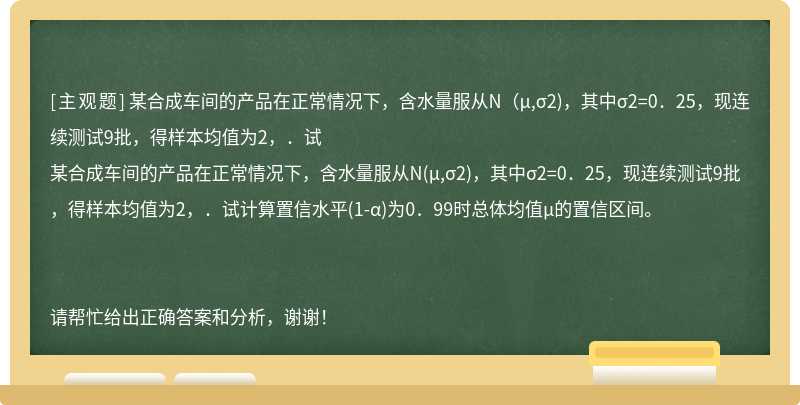 某合成车间的产品在正常情况下，含水量服从N（μ,σ2)，其中σ2=0．25，现连续测试9批，得样本均值为2，．试