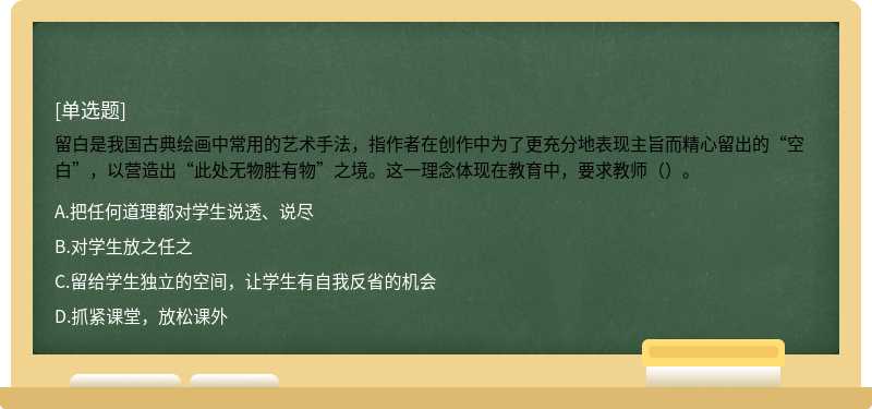 留白是我国古典绘画中常用的艺术手法，指作者在创作中为了更充分地表现主旨而精心留出的“空白”，以营造出“此处无物胜有物”之境。这一理念体现在教育中，要求教师（）。