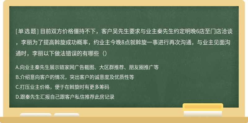 目前双方价格僵持不下，客户吴先生要求与业主秦先生约定明晚6店至门店洽谈，李丽为了提高斡旋成功概率，约业主今晚8点就斡旋一事进行再次沟通，与业主见面沟通时，李丽以下做法错误的有哪些（）