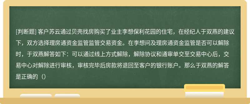 客户苏云通过贝壳找房购买了业主李想保利花园的住宅，在经纪人于双燕的建议下，双方选择理房通资金监管监管交易资金。在李想问及理房通资金监管是否可以解除时，于双燕解答如下：可以通过线上方式解除，解除协议和通审单交至交易中心后，交易中心对解除进行审核，审核完毕后房款将退回至客户的银行账户。那么于双燕的解答是正确的（）