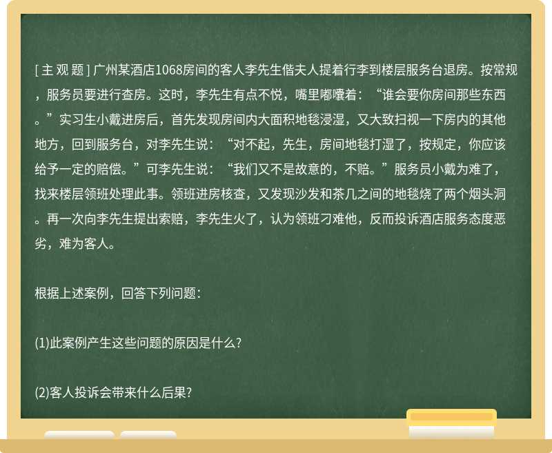 广州某酒店1068房间的客人李先生偕夫人提着行李到楼层服务台退房。按常规，服务员要进行查房。这时，李先生有点不悦，嘴里嘟囔着：“谁会要你房间那些东西。”实习生小戴进房后，首先发现房间内大面积地毯浸湿，又大致扫视一下房内的其他地方，回到服务台，对李先生说：“对不起，先生，房间地毯打湿了，按规定，你应该给予一定的赔偿。”可李先生说：“我们又不是故意的，不赔。”服务员小戴为难了，找来楼层领班处理此事。领班进房核查，又发现沙发和茶几之间的地毯烧了两个烟头洞。再一次向李先生提出索赔，李先生火了，认为领班刁难他，反而投诉酒店服务态度恶劣，难为客人。根据上述案例，回答下列问题：(1)此案例产生这些问题的原因是什么?(2)客人投诉会带来什么后果?