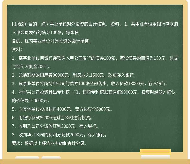 目的：练习事业单位对外投资的会计核算。  资料：  1．某事业单位用银行存款购入甲公司发行的债券100张，每张债