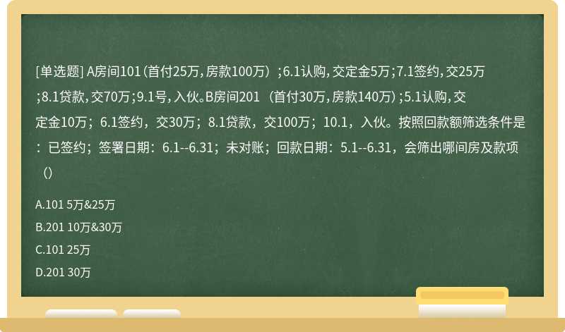 A房间101（首付25万，房款100万） ；6.1认购，交定金5万；7.1签约，交25万；8.1贷款，交70万；9.1号，入伙。B房间201 （首付30万，房款140万）；5.1认购，交定金10万；6.1签约，交30万；8.1贷款，交100万；10.1，入伙。按照回款额筛选条件是：已签约；签署日期：6.1--6.31；未对账；回款日期：5.1--6.31，会筛出哪间房及款项（）