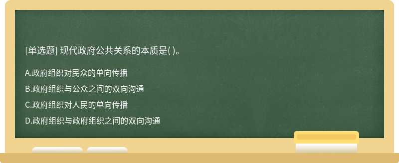 现代政府公共关系的本质是（)。  A．政府组织对民众的单向传播  B．政府组织与公众之间的双向沟通  C．政府组