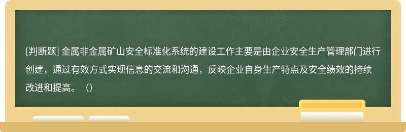 金属非金属矿山安全标准化系统的建设工作主要是由企业安全生产管理部门进行创建，通过有效方式实现信息的交流和沟通，反映企业自身生产特点及安全绩效的持续改进和提高。（）