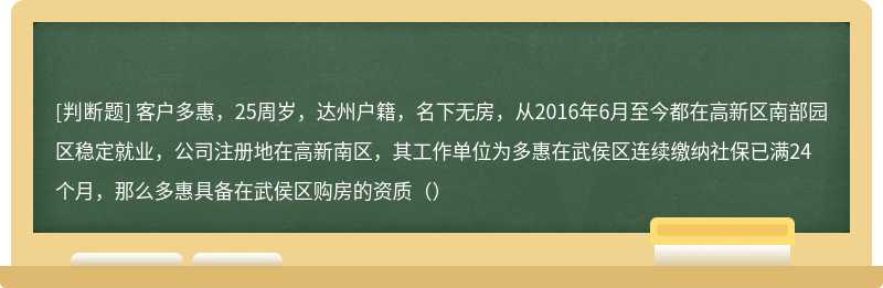 客户多惠，25周岁，达州户籍，名下无房，从2016年6月至今都在高新区南部园区稳定就业，公司注册地在高新南区，其工作单位为多惠在武侯区连续缴纳社保已满24个月，那么多惠具备在武侯区购房的资质（）