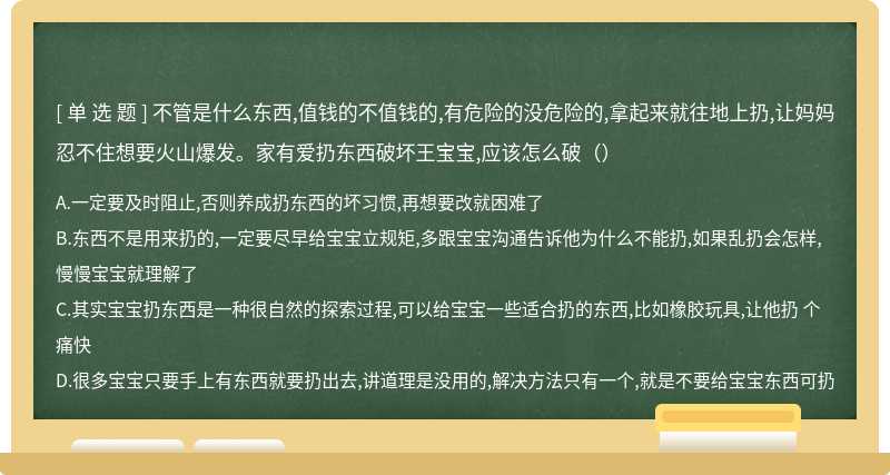 不管是什么东西,值钱的不值钱的,有危险的没危险的,拿起来就往地上扔,让妈妈忍不住想要火山爆发。家有爱扔东西破坏王宝宝,应该怎么破（）