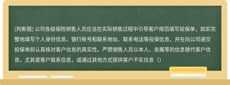 公司各级保险销售人员应当在实际销售过程中引导客户规范填写投保单，如实完整地填写个人身份信息、银行账号和联系地址、联系电话等投保信息，并在向公司递交投保单前认真核对客户信息的真实性。严禁销售人员以本人、亲属等的信息替代客户信息，尤其是客户联系信息，或通过其他方式提供客户不实信息（）