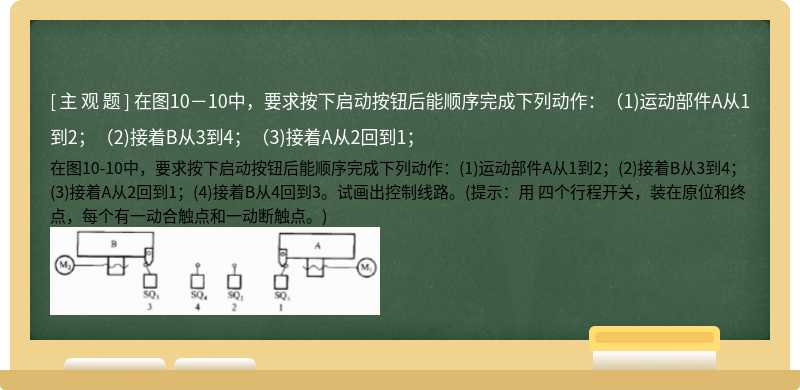 在图10－10中，要求按下启动按钮后能顺序完成下列动作：（1)运动部件A从1到2；（2)接着B从3到4；（3)接着A从2回到1；