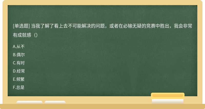 当我了解了看上去不可能解决的问题，或者在必输无疑的竞赛中胜出，我会非常有成就感（）