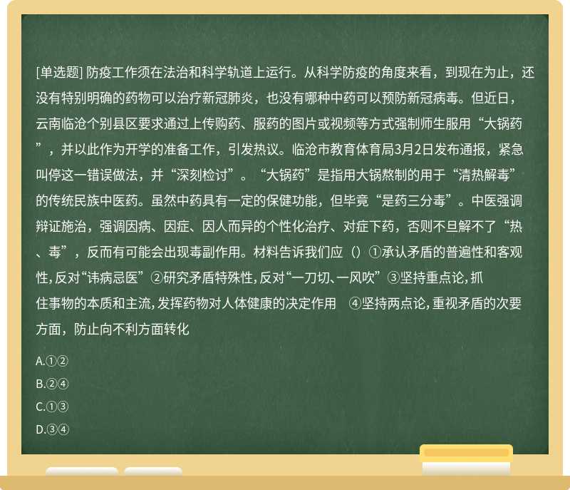 防疫工作须在法治和科学轨道上运行。从科学防疫的角度来看，到现在为止，还没有特别明确的药物可以治疗新冠肺炎，也没有哪种中药可以预防新冠病毒。但近日，云南临沧个别县区要求通过上传购药、服药的图片或视频等方式强制师生服用“大锅药”，并以此作为开学的准备工作，引发热议。临沧市教育体育局3月2日发布通报，紧急叫停这一错误做法，并“深刻检讨”。“大锅药”是指用大锅熬制的用于“清热解毒”的传统民族中医药。虽然中药具有一定的保健功能，但毕竟“是药三分毒”。中医强调辩证施治，强调因病、因症、因人而异的个性化治疗、对症下药，否则不旦解不了“热、毒”，反而有可能会出现毒副作用。材料告诉我们应（）①承认矛盾的普遍性和客观性，反对“讳病忌医” ②研究矛盾特殊性，反对“一刀切、一风吹” ③坚持重点论，抓住事物的本质和主流，发挥药物对人体健康的决定作用 ④坚持两点论，重视矛盾的次要方面，防止向不利方面转化