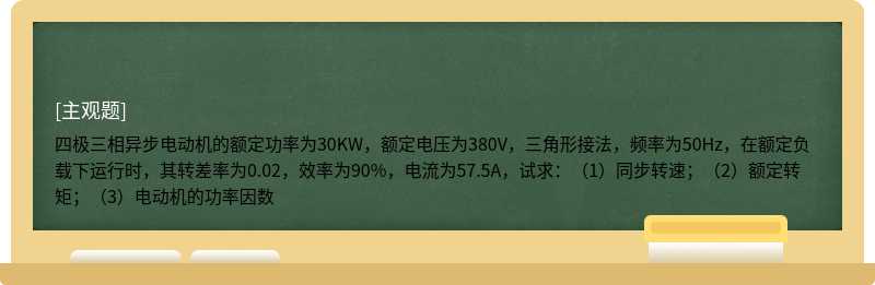 四极三相异步电动机的额定功率为30KW，额定电压为380V，三角形接法，频率为50Hz，在额定负载下运行时，其转差率为0.02，效率为90%，电流为57.5A，试求：（1）同步转速；（2）额定转矩；（3）电动