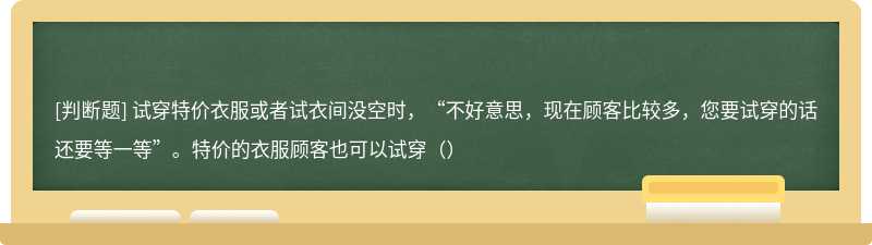 试穿特价衣服或者试衣间没空时，“不好意思，现在顾客比较多，您要试穿的话还要等一等”。特价的衣服顾客也可以试穿（）