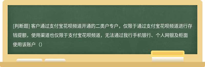 客户通过支付宝花呗频道开通的二类户专户，仅限于通过支付宝花呗频道进行存钱提额，使用渠道也仅限于支付宝花呗频道，无法通过我行手机银行、个人网银及柜面使用该账户（）